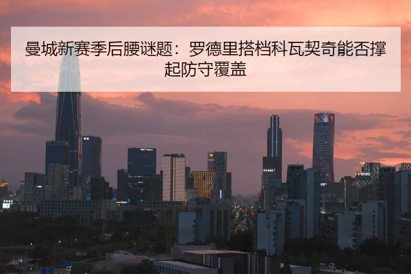 曼城新赛季后腰谜题：罗德里搭档科瓦契奇能否撑起防守覆盖