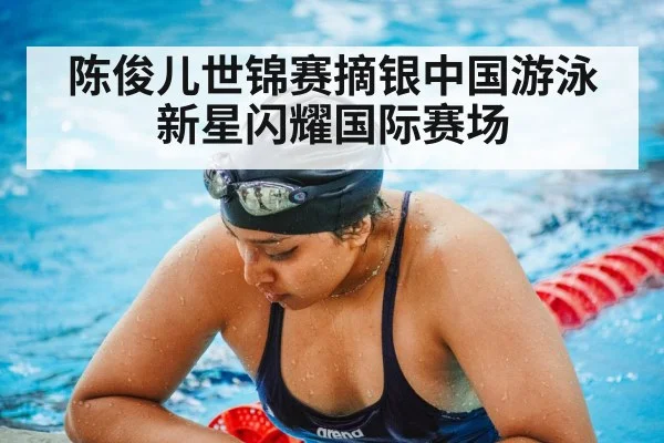 陈俊儿世锦赛摘银中国游泳新星闪耀国际赛场
