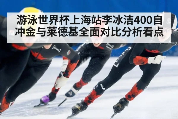 游泳世界杯上海站李冰洁400自冲金与莱德基全面对比分析看点